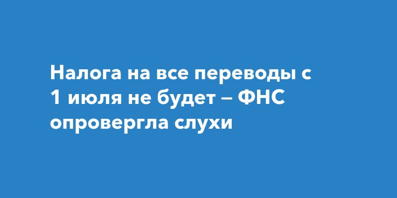 Налога на все переводы с 1 июля не будет — ФНС опровергла слухи