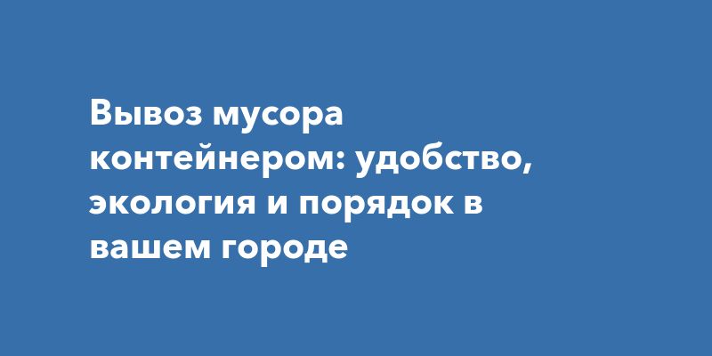 Вывоз мусора контейнером: удобство, экология и порядок в вашем городе