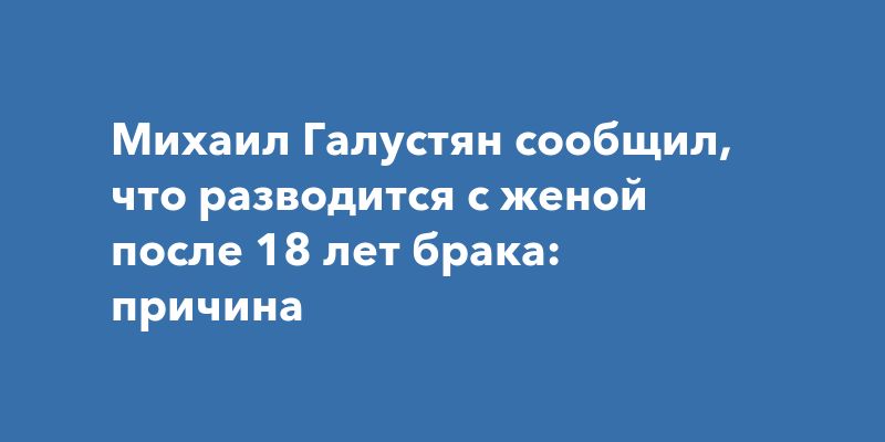 Михаил Галустян сообщил, что разводится с женой после 18 лет брака: причина