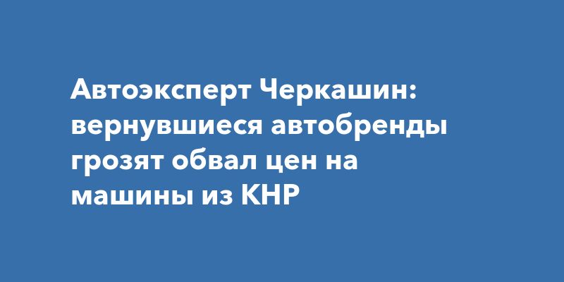 Автоэксперт Черкашин: вернувшиеся автобренды грозят обвал цен на машины из КНР